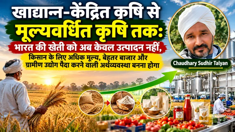 “खाद्यान्न-केंद्रित कृषि से मूल्यवर्धित कृषि तक: भारत की खेती को अब केवल उत्पादन नहीं, ग्रामीण उद्योग पैदा करने वाली अर्थव्यवस्था बनना होगा”
